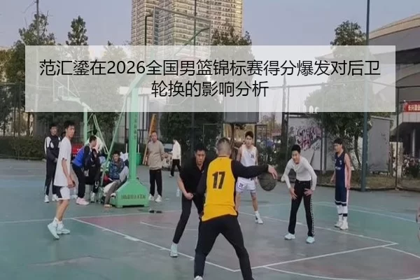 范汇鎏在2026全国男篮锦标赛得分爆发对后卫轮换的影响分析